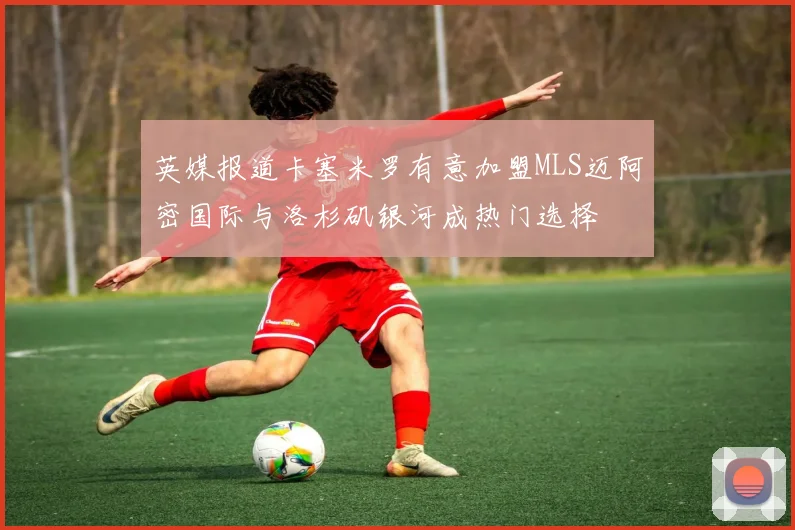 英媒报道卡塞米罗有意加盟MLS迈阿密国际与洛杉矶银河成热门选择
