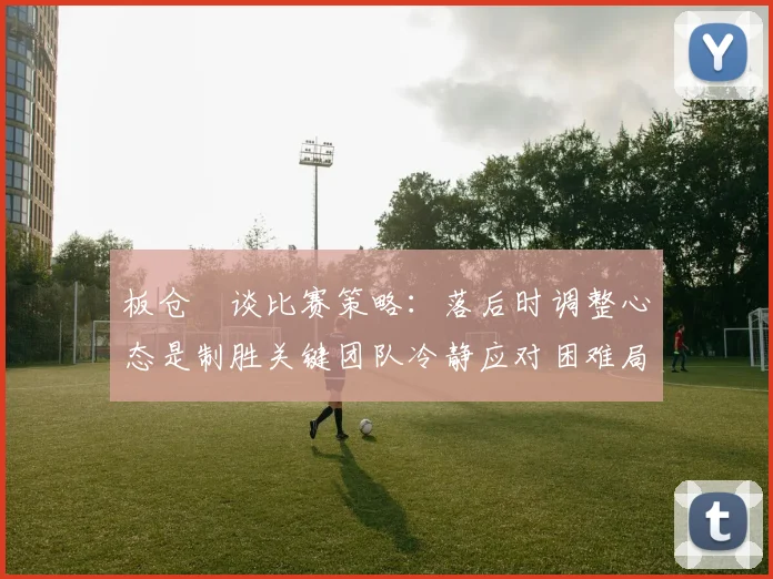 板仓滉谈比赛策略：落后时调整心态是制胜关键团队冷静应对困难局面