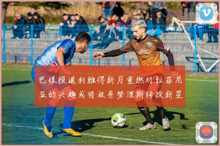 巴媒报道利雅得新月重燃对拉菲尼亚的兴趣或将放弃努涅斯转投新星