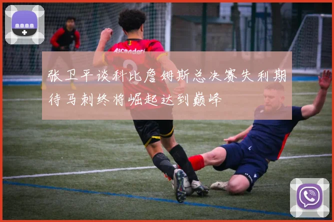 张卫平谈科比詹姆斯总决赛失利期待马刺终将崛起达到巅峰