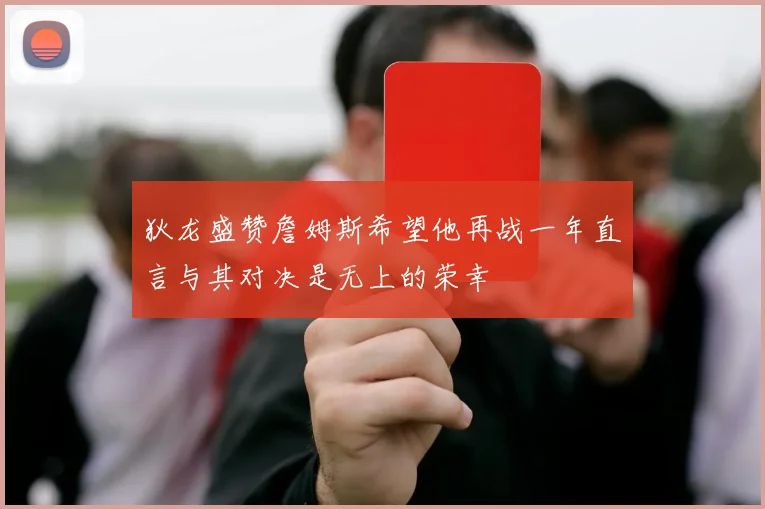 狄龙盛赞詹姆斯希望他再战一年直言与其对决是无上的荣幸