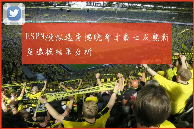 ESPN模拟选秀揭晓奇才爵士灰熊新星选拔结果分析