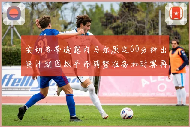 安切洛蒂透露内马尔原定60分钟出场计划因扳平而调整准备加时赛再换上他