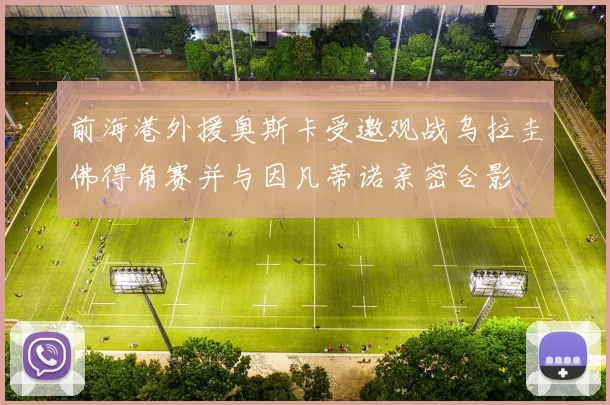 前海港外援奥斯卡受邀观战乌拉圭佛得角赛并与因凡蒂诺亲密合影