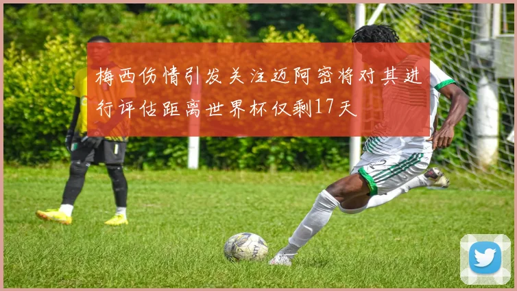 梅西伤情引发关注迈阿密将对其进行评估距离世界杯仅剩17天