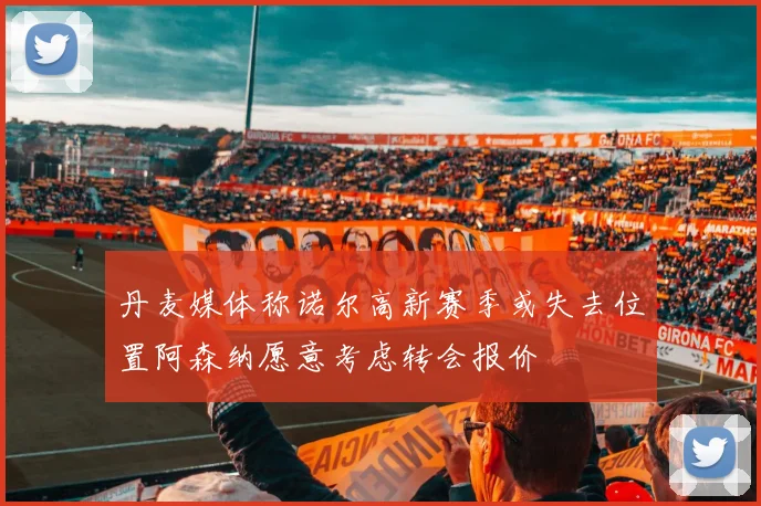 丹麦媒体称诺尔高新赛季或失去位置阿森纳愿意考虑转会报价