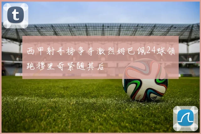 西甲射手榜争夺激烈姆巴佩24球领跑穆里奇紧随其后