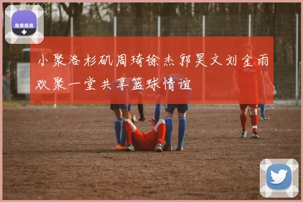 小聚洛杉矶周琦徐杰郭昊文刘金雨欢聚一堂共享篮球情谊