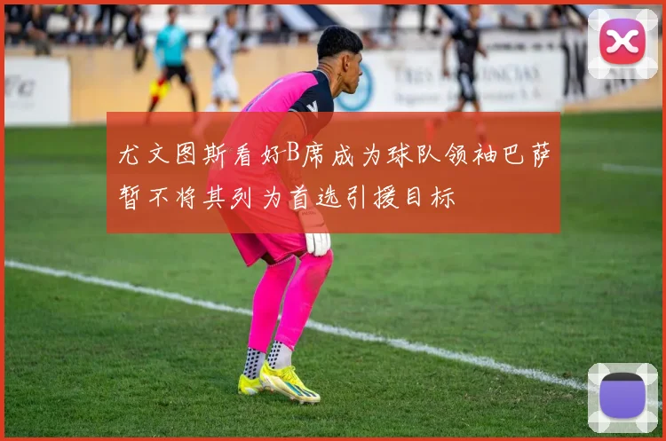 尤文图斯看好B席成为球队领袖巴萨暂不将其列为首选引援目标