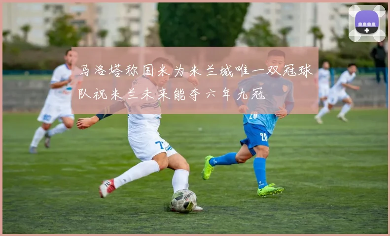 马洛塔称国米为米兰城唯一双冠球队祝米兰未来能夺六年九冠