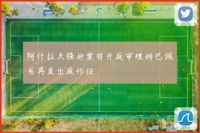 阿什拉夫强奸案将开庭审理姆巴佩或再度出庭作证