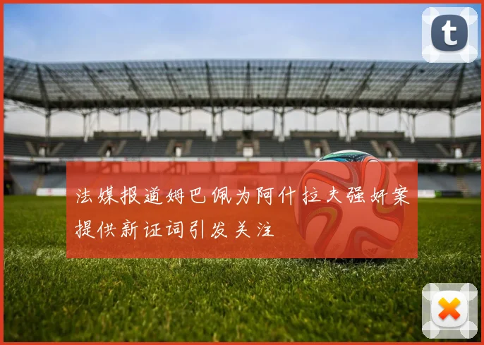 法媒报道姆巴佩为阿什拉夫强奸案提供新证词引发关注