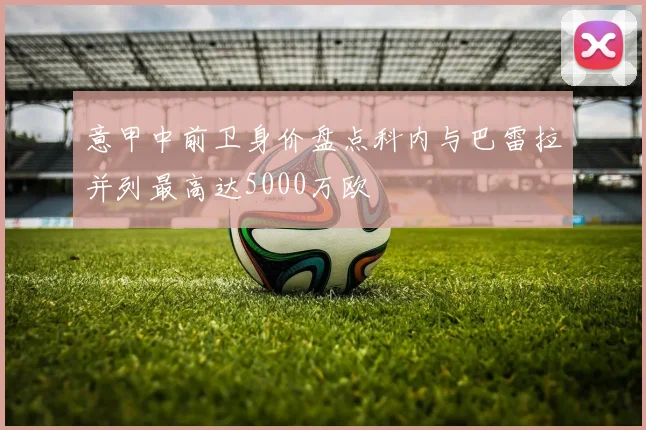 意甲中前卫身价盘点科内与巴雷拉并列最高达5000万欧