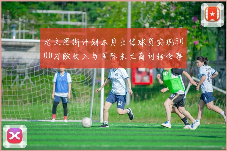 尤文图斯计划本月出售球员实现5000万欧收入与国际米兰商讨转会事宜