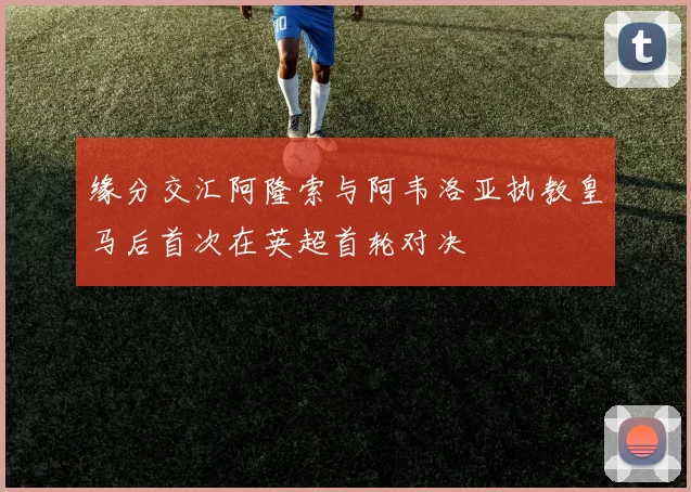 缘分交汇阿隆索与阿韦洛亚执教皇马后首次在英超首轮对决