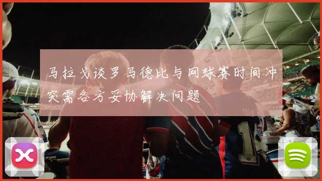 马拉戈谈罗马德比与网球赛时间冲突需各方妥协解决问题