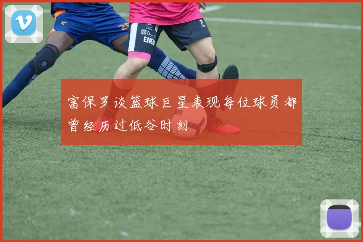 富保罗谈篮球巨星表现每位球员都曾经历过低谷时刻