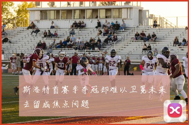 斯洛特首赛季夺冠却难以卫冕未来去留成焦点问题