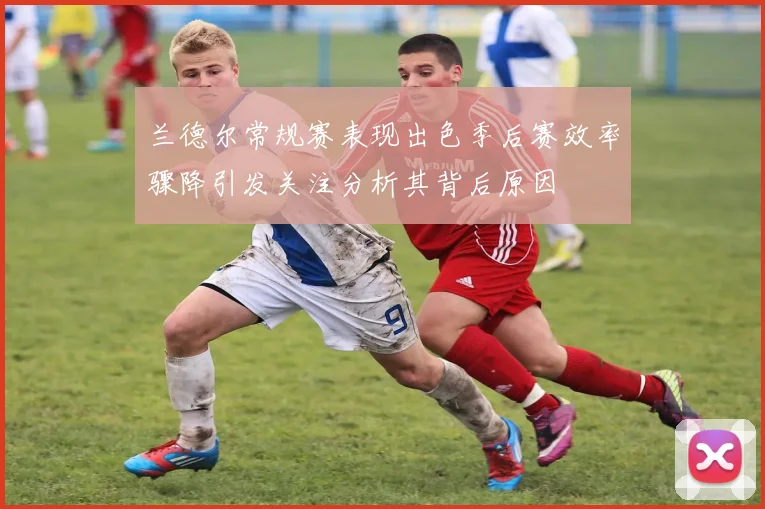 兰德尔常规赛表现出色季后赛效率骤降引发关注分析其背后原因