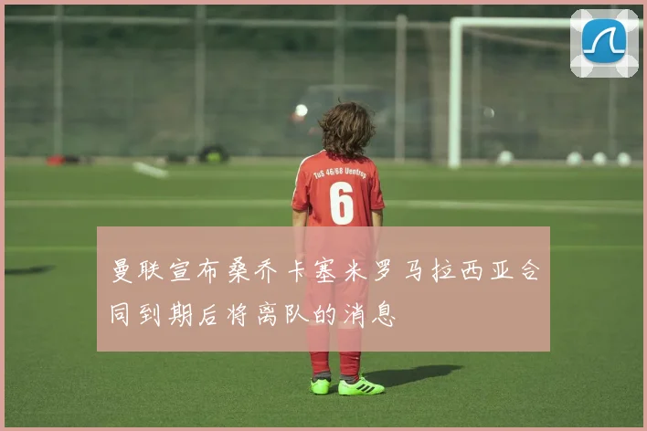 曼联宣布桑乔卡塞米罗马拉西亚合同到期后将离队的消息