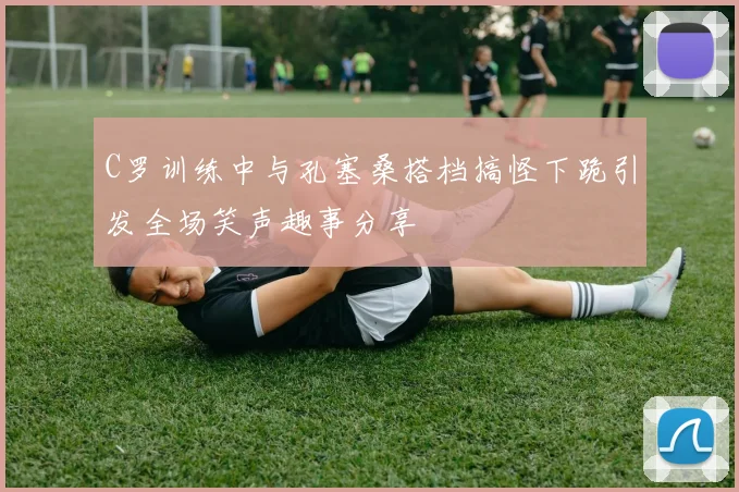 C罗训练中与孔塞桑搭档搞怪下跪引发全场笑声趣事分享