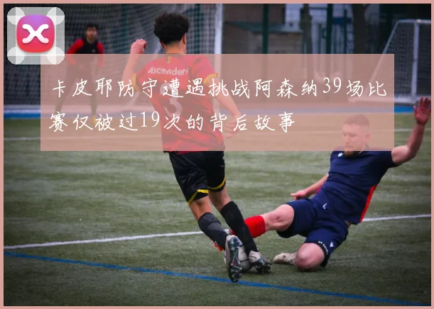 卡皮耶防守遭遇挑战阿森纳39场比赛仅被过19次的背后故事