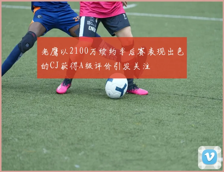老鹰以2100万续约季后赛表现出色的CJ获得A级评价引发关注