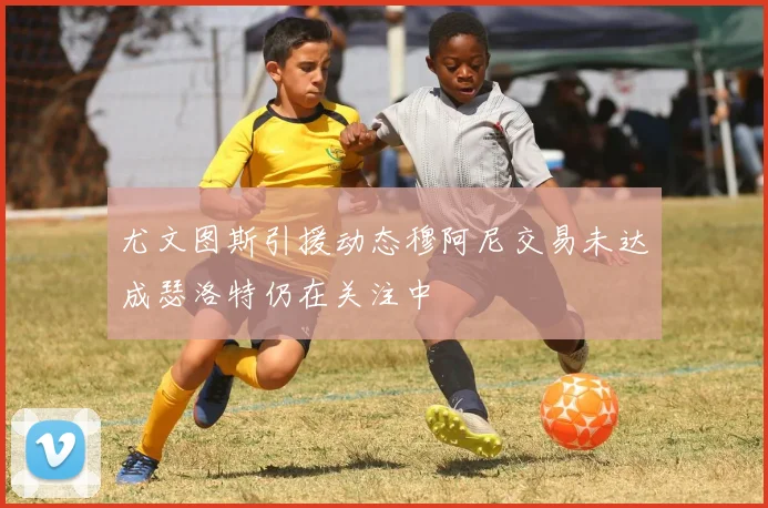 尤文图斯引援动态穆阿尼交易未达成瑟洛特仍在关注中